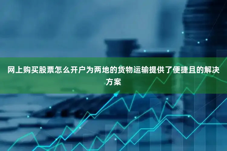 网上购买股票怎么开户为两地的货物运输提供了便捷且的解决方案