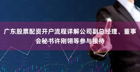 广东股票配资开户流程详解公司副总经理、董事会秘书许刚翎等参与接待