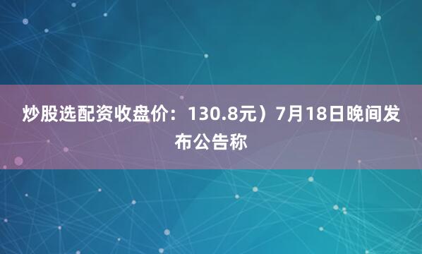 炒股选配资收盘价：130.8元）7月18日晚间发布公告称