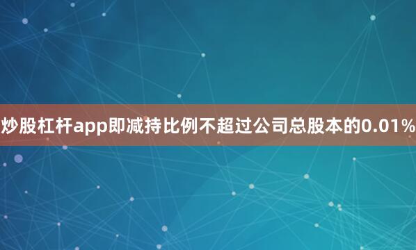 炒股杠杆app即减持比例不超过公司总股本的0.01%