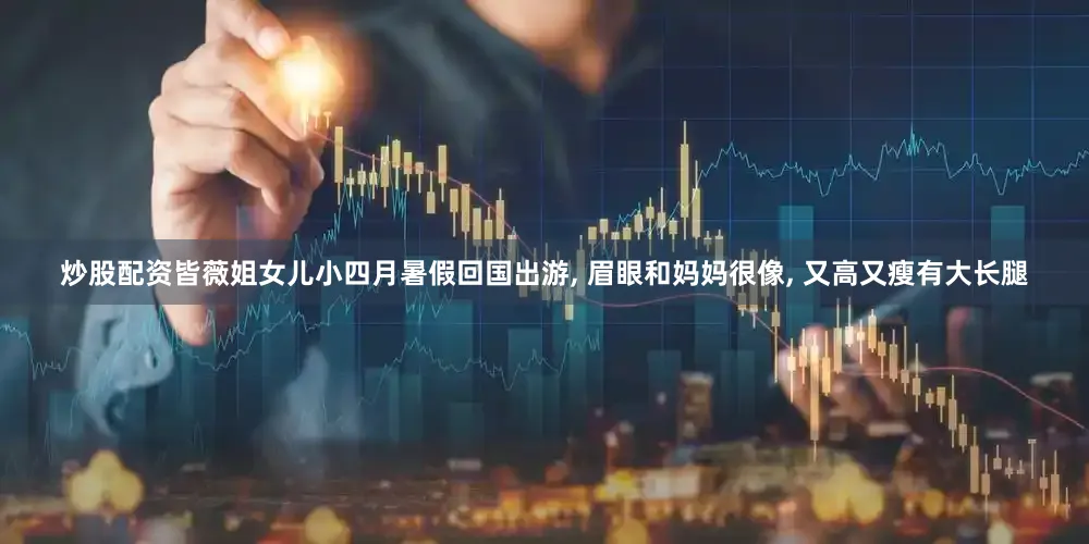炒股配资皆薇姐女儿小四月暑假回国出游, 眉眼和妈妈很像, 又高又瘦有大长腿