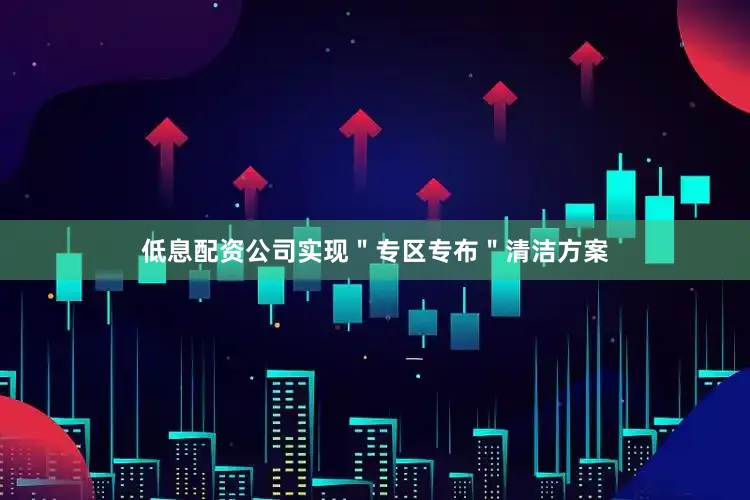 低息配资公司实现＂专区专布＂清洁方案