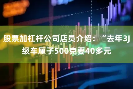 股票加杠杆公司店员介绍：“去年3J级车厘子500克要40多元