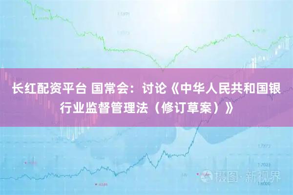 长红配资平台 国常会：讨论《中华人民共和国银行业监督管理法（修订草案）》