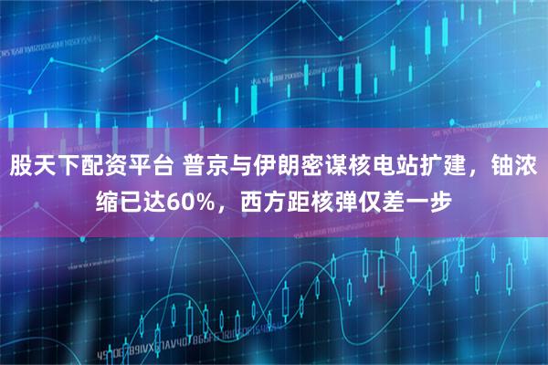 股天下配资平台 普京与伊朗密谋核电站扩建，铀浓缩已达60%，西方距核弹仅差一步