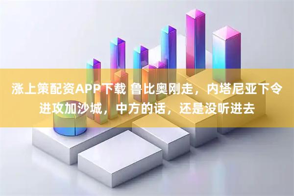 涨上策配资APP下载 鲁比奥刚走，内塔尼亚下令进攻加沙城，中方的话，还是没听进去