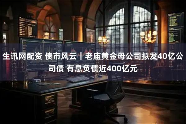 生讯网配资 债市风云｜老庙黄金母公司拟发40亿公司债 有息负债近400亿元