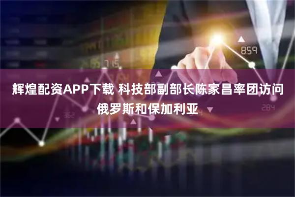 辉煌配资APP下载 科技部副部长陈家昌率团访问俄罗斯和保加利亚