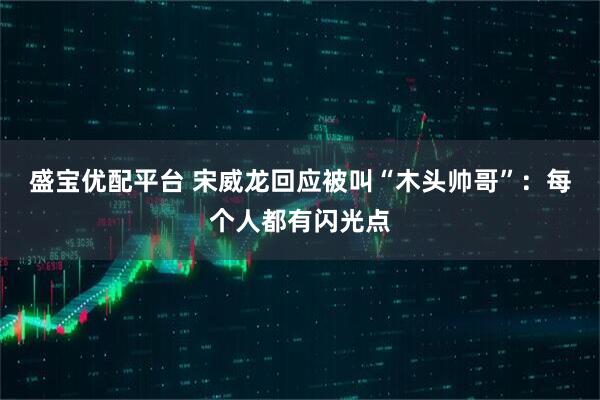 盛宝优配平台 宋威龙回应被叫“木头帅哥”：每个人都有闪光点