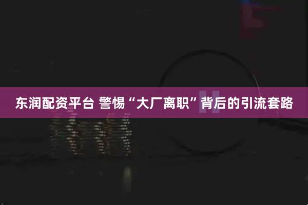 东润配资平台 警惕“大厂离职”背后的引流套路