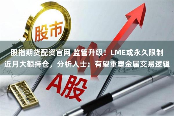 股指期货配资官网 监管升级！LME或永久限制近月大额持仓，分析人士：有望重塑金属交易逻辑