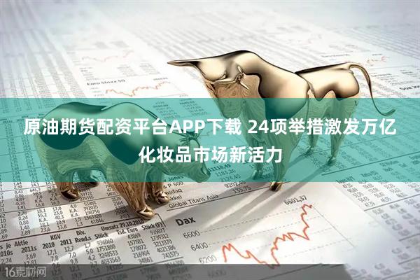 原油期货配资平台APP下载 24项举措激发万亿化妆品市场新活力