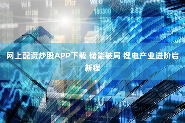 网上配资炒股APP下载 储能破局 锂电产业进阶启新程
