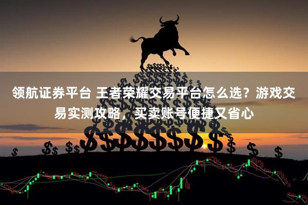 领航证券平台 王者荣耀交易平台怎么选？游戏交易实测攻略，买卖账号便捷又省心