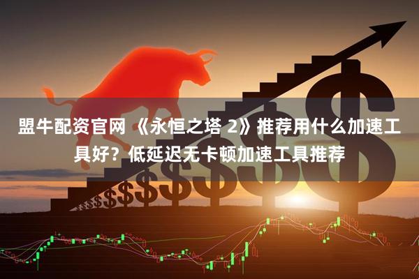 盟牛配资官网 《永恒之塔 2》推荐用什么加速工具好？低延迟无卡顿加速工具推荐