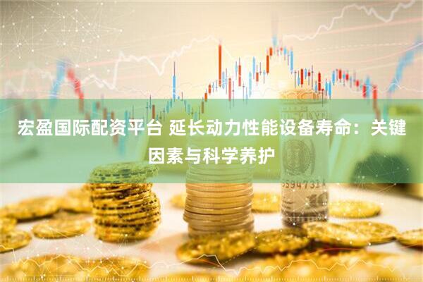 宏盈国际配资平台 延长动力性能设备寿命：关键因素与科学养护