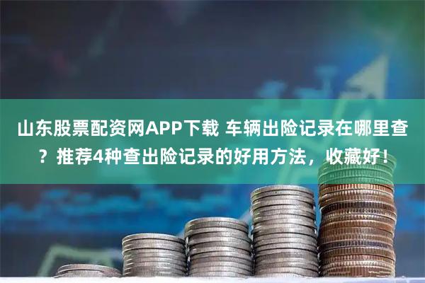 山东股票配资网APP下载 车辆出险记录在哪里查？推荐4种查出险记录的好用方法，收藏好！