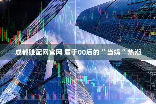 成都赚配网官网 属于00后的 ”当妈“ 热潮