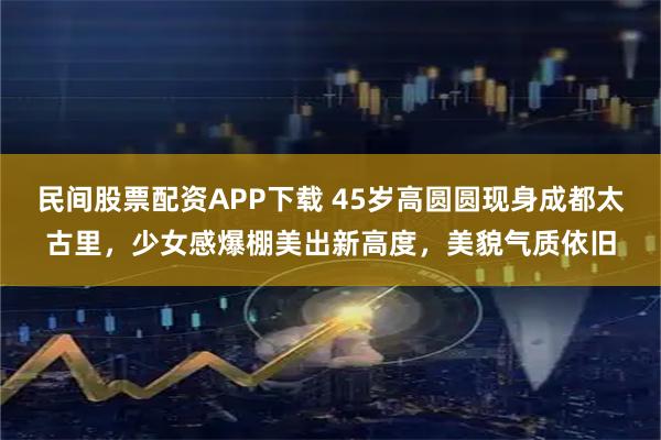 民间股票配资APP下载 45岁高圆圆现身成都太古里，少女感爆棚美出新高度，美貌气质依旧