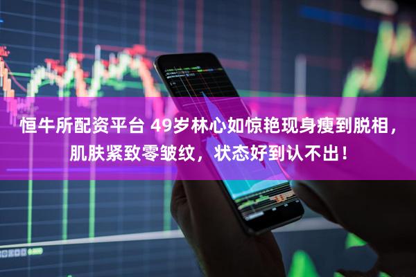 恒牛所配资平台 49岁林心如惊艳现身瘦到脱相，肌肤紧致零皱纹，状态好到认不出！