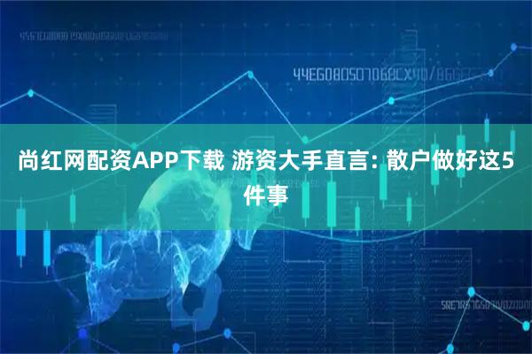 尚红网配资APP下载 游资大手直言: 散户做好这5件事