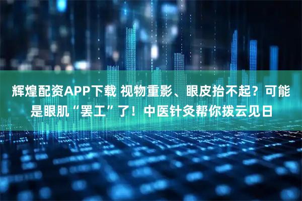 辉煌配资APP下载 视物重影、眼皮抬不起？可能是眼肌“罢工”了！中医针灸帮你拨云见日