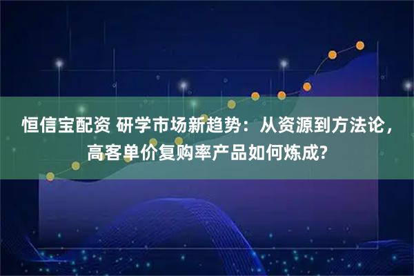 恒信宝配资 研学市场新趋势：从资源到方法论，高客单价复购率产品如何炼成?