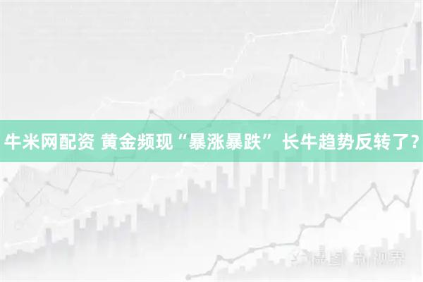 牛米网配资 黄金频现“暴涨暴跌” 长牛趋势反转了？