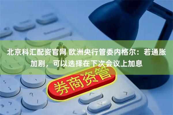 北京科汇配资官网 欧洲央行管委内格尔：若通胀加剧，可以选择在下次会议上加息