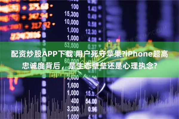 配资炒股APP下载 用户死守苹果?iPhone超高忠诚度背后，是生态壁垒还是心理执念?