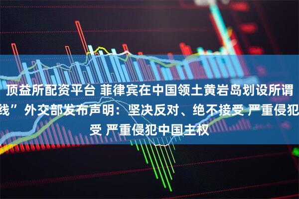 顶益所配资平台 菲律宾在中国领土黄岩岛划设所谓“领海基线” 外交部发布声明：坚决反对、绝不接受 严重侵犯中国主权