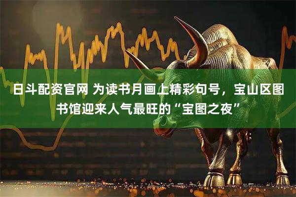 日斗配资官网 为读书月画上精彩句号，宝山区图书馆迎来人气最旺的“宝图之夜”